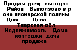 Продам дачу (выгодно) › Район ­ Выползово в р-оне пионерской поляны › Дом ­ 7 › Цена ­ 450 000 - Тверская обл. Недвижимость » Дома, коттеджи, дачи продажа   